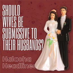 Halacha Headlines: Should Wives Be Submissive And Subservient To Their Husbands?