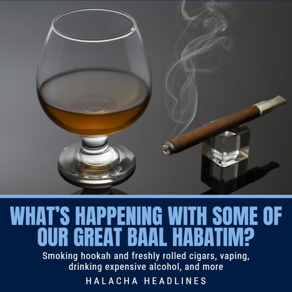 Halacha Headlines: What’s Happening With Some Of Our Great Baal Habatim? Smoking Hookah And Freshly Rolled Cigars, Vaping, Drinking Expensive Alcohol, And More