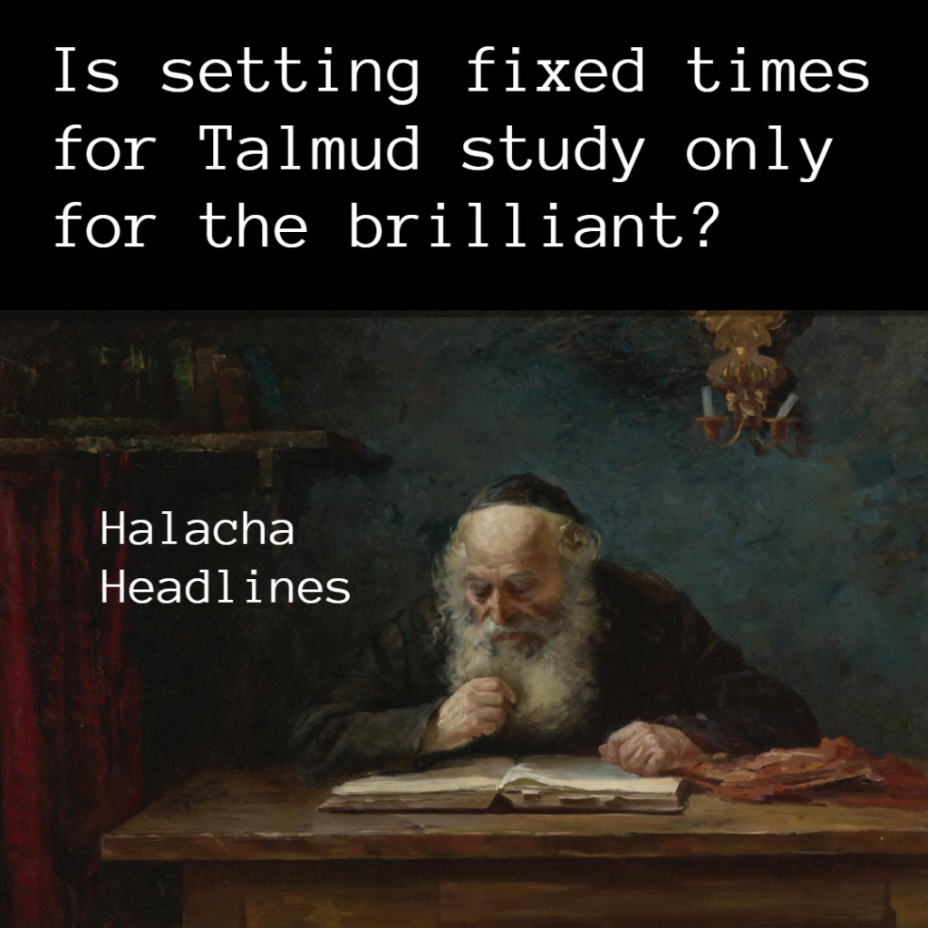 Halacha Headlines: Is setting fixed times for Talmud study only for the brilliant? 1 Halacha Headlines: Is setting fixed times for Talmud study only for the brilliant?